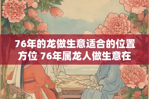 76年的龙做生意适合的位置方位 76年属龙人做生意在哪里好