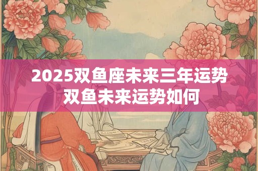 2025双鱼座未来三年运势 双鱼未来运势如何