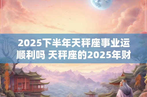 2025下半年天秤座事业运顺利吗 天秤座的2025年财运分析