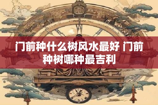 门前种什么树风水最好 门前种树哪种最吉利