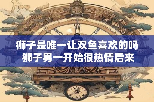 狮子是唯一让双鱼喜欢的吗 狮子男一开始很热情后来就冷淡了