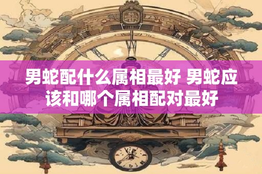 男蛇配什么属相最好 男蛇应该和哪个属相配对最好