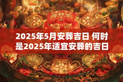2025年5月安葬吉日 何时是2025年适宜安葬的吉日