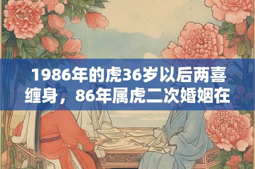 1986年的虎36岁以后两喜缠身，86年属虎二次婚姻在几岁？