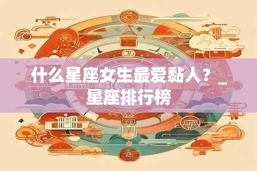 什么星座女生最爱黏人？_星座排行榜