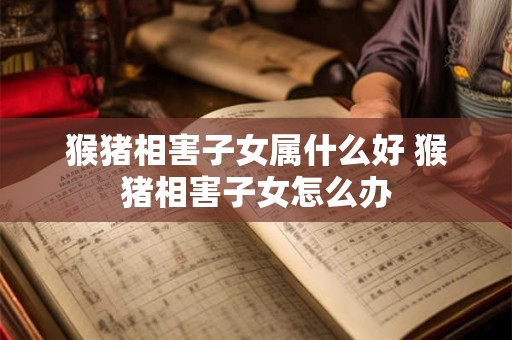 猴猪相害子女属什么好 猴猪相害子女怎么办