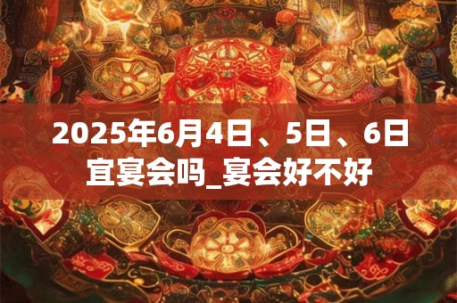 2025年6月4日、5日、6日宜宴会吗_宴会好不好