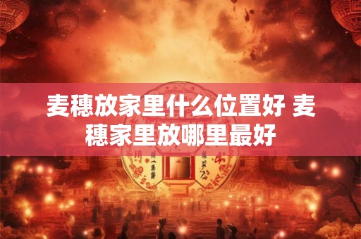 麦穗放家里什么位置好 麦穗家里放哪里最好