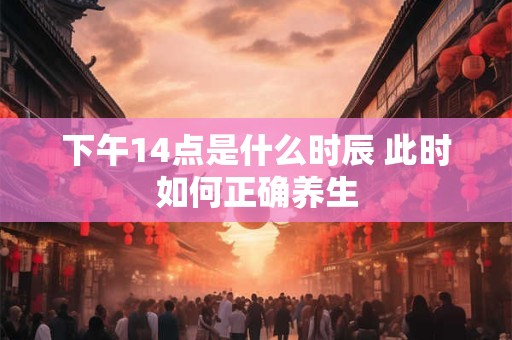 详细阅读:下午14点是什么时辰 此时如何正确养生 下午14点是什么时辰 此时如何正确养生