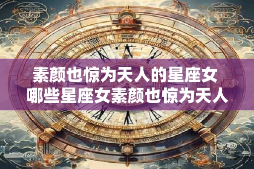 素颜也惊为天人的星座女 哪些星座女素颜也惊为天人