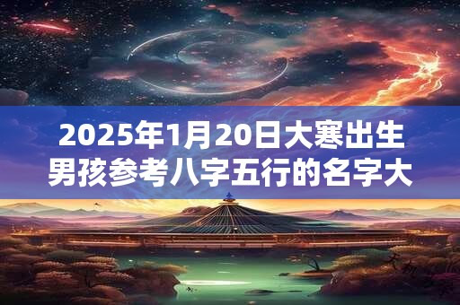 2025年1月20日大寒出生男孩参考八字五行的名字大全集