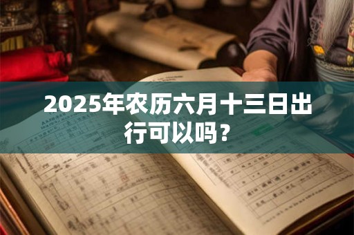 2025年农历六月十三日出行可以吗？