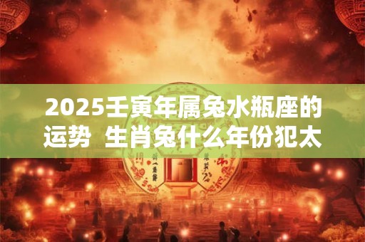 2025壬寅年属兔水瓶座的运势  生肖兔什么年份犯太岁