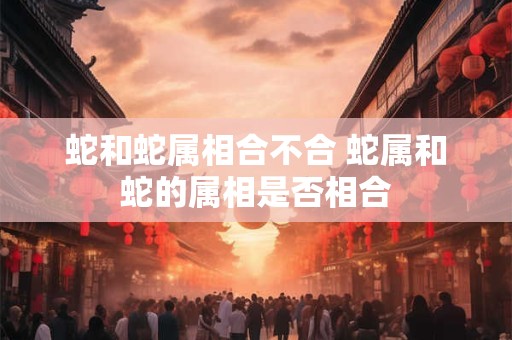 蛇和蛇属相合不合 蛇属和蛇的属相是否相合