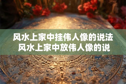 风水上家中挂伟人像的说法 风水上家中放伟人像的说法