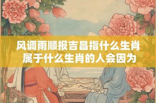 风调雨顺报吉昌指什么生肖 属于什么生肖的人会因为风调雨顺而带来好运