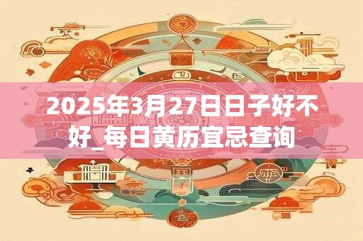 2025年3月27日日子好不好_每日黄历宜忌查询 2025年3月27日日子好不好_每日黄历宜忌查询