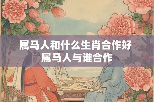 属马人和什么生肖合作好 属马人与谁合作