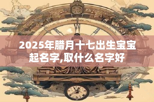 2025年腊月十七出生宝宝起名字,取什么名字好