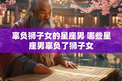 辜负狮子女的星座男 哪些星座男辜负了狮子女