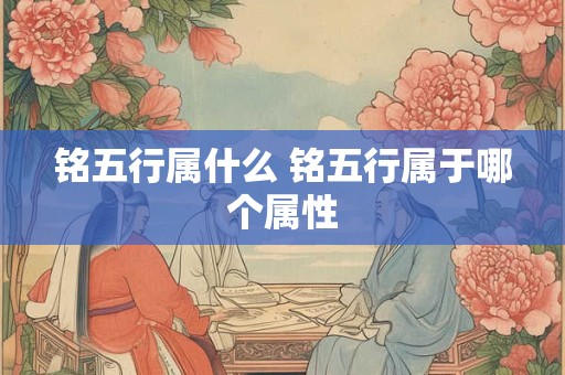 铭五行属什么 铭五行属于哪个属性 铭五行属什么 铭五行属于哪个属性