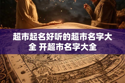 超市起名好听的超市名字大全 开超市名字大全