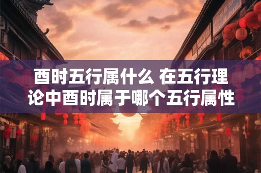 酉时五行属什么 在五行理论中酉时属于哪个五行属性