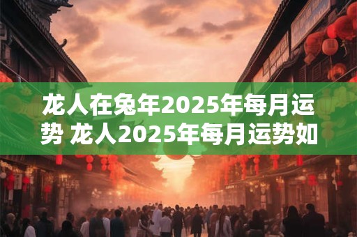 龙人在兔年2025年每月运势 龙人2025年每月运势如何
