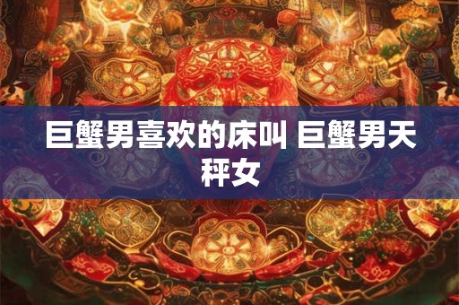 巨蟹男喜欢的床叫 巨蟹男天秤女