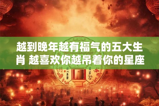 越到晚年越有福气的五大生肖 越喜欢你越吊着你的星座