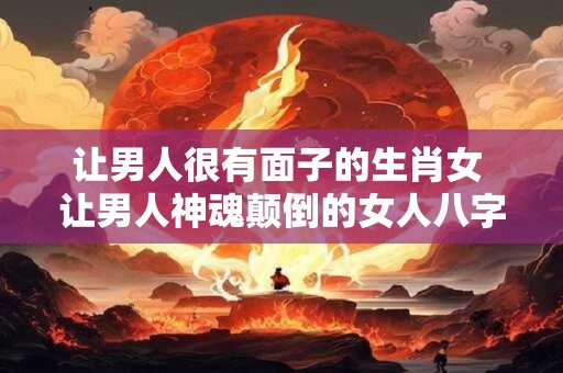 让男人很有面子的生肖女 让男人神魂颠倒的女人八字