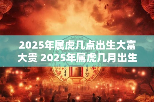 2025年属虎几点出生大富大贵 2025年属虎几月出生最好