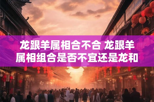 龙跟羊属相合不合 龙跟羊属相组合是否不宜还是龙和羊属相相克吗