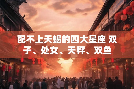 配不上天蝎的四大星座 双子、处女、天秤、双鱼 配不上天蝎的四大星座 双子、处女、天秤、双鱼