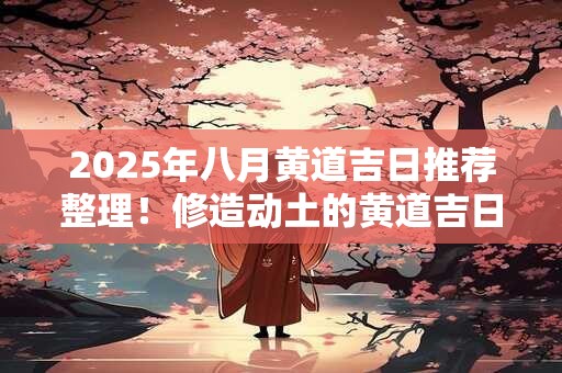 2025年八月黄道吉日推荐整理！修造动土的黄道吉日要怎么选择？
