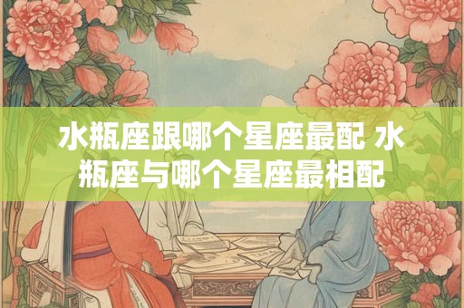 水瓶座跟哪个星座最配 水瓶座与哪个星座最相配