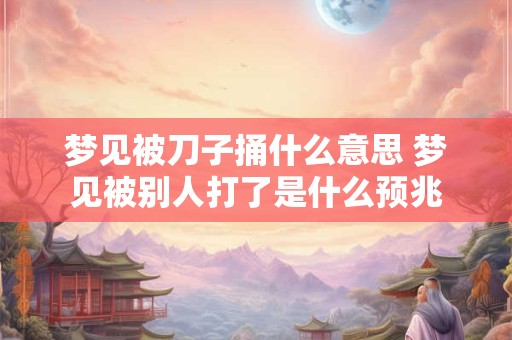 梦见被刀子捅什么意思 梦见被别人打了是什么预兆 梦见被刀子捅什么意思 梦见被别人打了是什么预兆