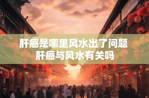 肝癌是哪里风水出了问题 肝癌与风水有关吗