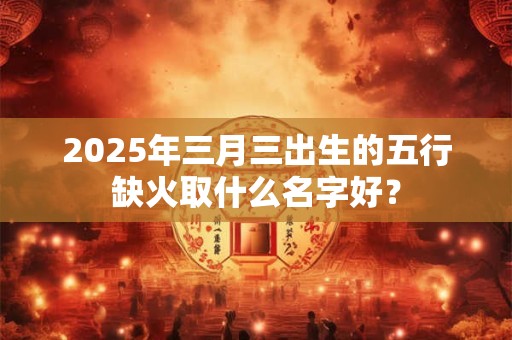 2025年三月三出生的五行缺火取什么名字好？