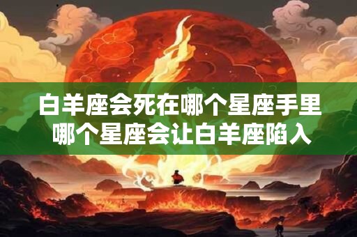 白羊座会死在哪个星座手里 哪个星座会让白羊座陷入绝境