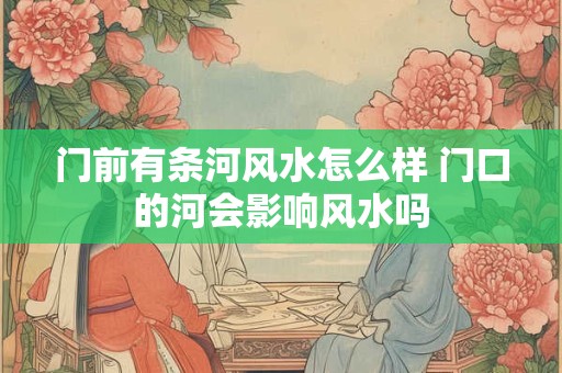 门前有条河风水怎么样 门口的河会影响风水吗