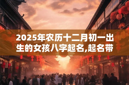2025年农历十二月初一出生的女孩八字起名,起名带什么字最好