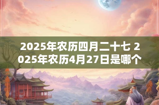 2025年农历四月二十七 2025年农历4月27日是哪个节日