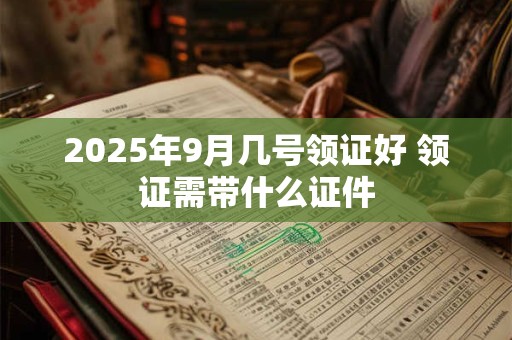2025年9月几号领证好 领证需带什么证件