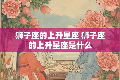 狮子座的上升星座 狮子座的上升星座是什么 狮子座的上升星座 狮子座的上升星座是什么