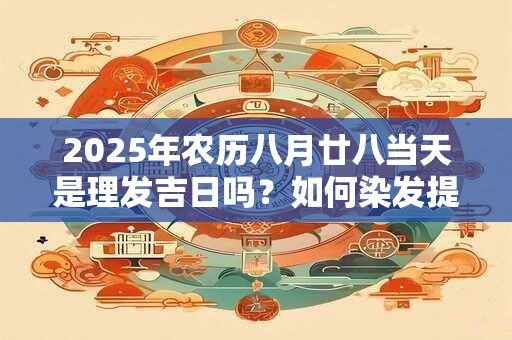 2025年农历八月廿八当天是理发吉日吗?如何染发提高财运 2025年农历八月廿八当天是理发吉日吗?如何染发提高财运