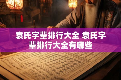 袁氏字辈排行大全 袁氏字辈排行大全有哪些