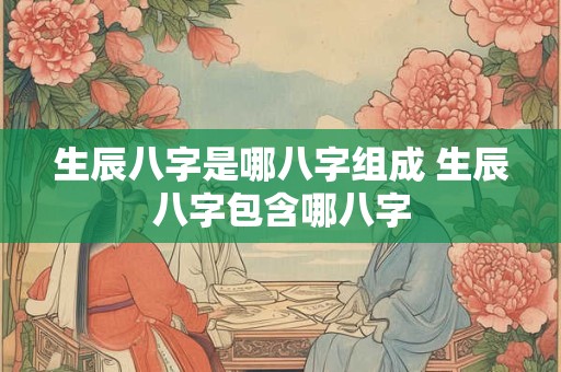 生辰八字是哪八字组成 生辰八字包含哪八字
