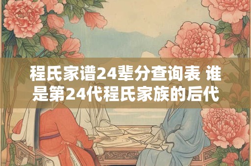程氏家谱24辈分查询表 谁是第24代程氏家族的后代