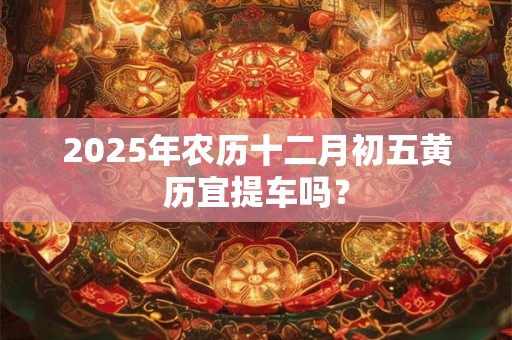 2025年农历十二月初五黄历宜提车吗？